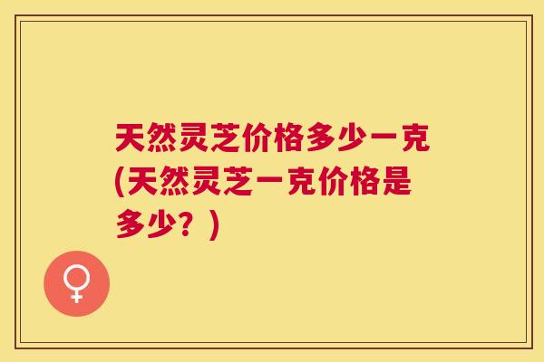 天然灵芝价格多少一克(天然灵芝一克价格是多少？)