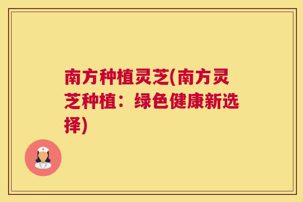 南方种植灵芝(南方灵芝种植：绿色健康新选择)
