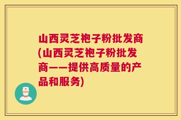 山西灵芝袍子粉批发商(山西灵芝袍子粉批发商——提供高质量的产品和服务)
