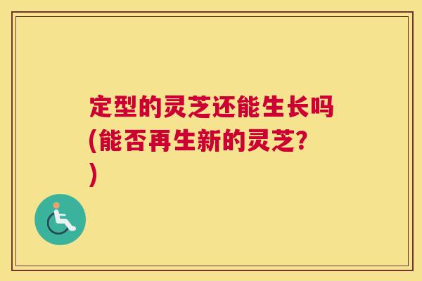 定型的灵芝还能生长吗(能否再生新的灵芝？)