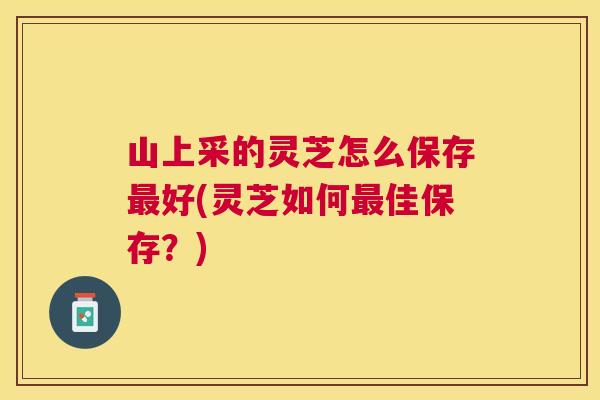 山上采的灵芝怎么保存最好(灵芝如何最佳保存？)