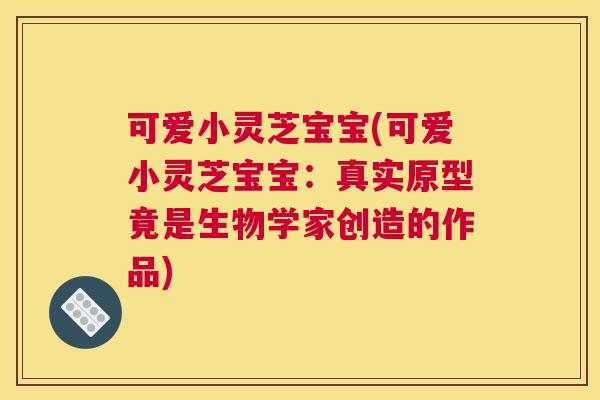 可爱小灵芝宝宝(可爱小灵芝宝宝：真实原型竟是生物学家创造的作品)