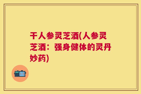 干人参灵芝酒(人参灵芝酒：强身健体的灵丹妙药)