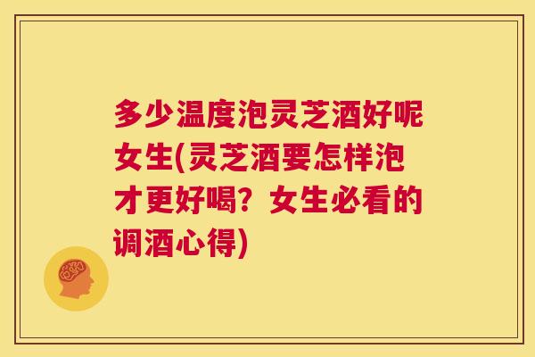 多少温度泡灵芝酒好呢女生(灵芝酒要怎样泡才更好喝？女生必看的调酒心得)