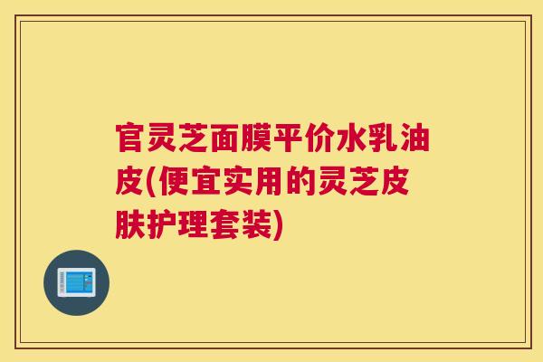 官灵芝面膜平价水乳油皮(便宜实用的灵芝护理套装)