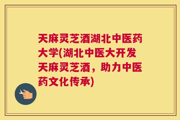 天麻灵芝酒湖北中医药大学(湖北中医大开发天麻灵芝酒，助力中医药文化传承)
