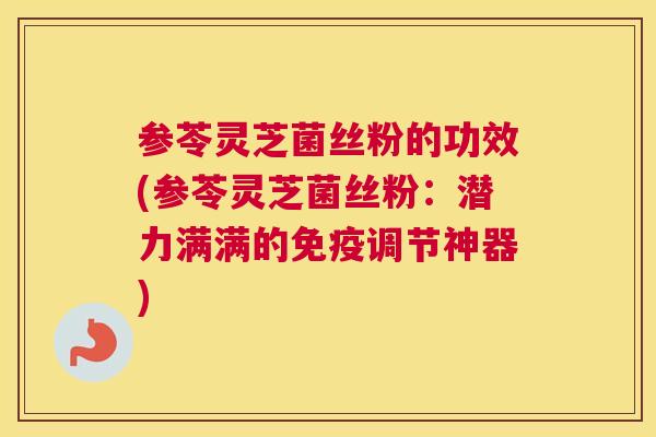 参苓灵芝菌丝粉的功效(参苓灵芝菌丝粉：潜力满满的免疫调节神器)