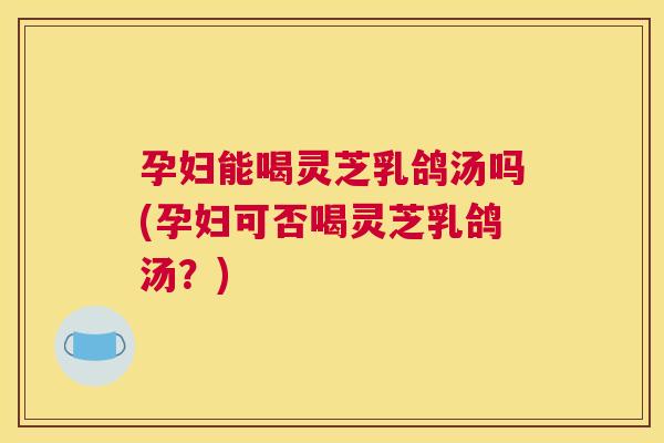 孕妇能喝灵芝乳鸽汤吗(孕妇可否喝灵芝乳鸽汤？)