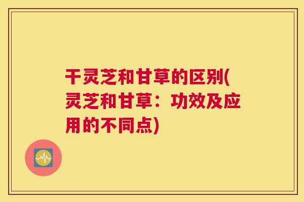 干灵芝和甘草的区别(灵芝和甘草：功效及应用的不同点)