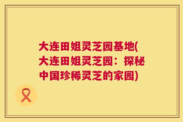 大连田姐灵芝园基地(大连田姐灵芝园：探秘中国珍稀灵芝的家园)