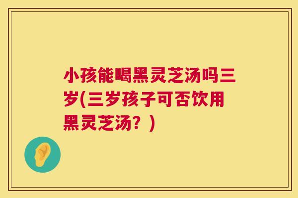 小孩能喝黑灵芝汤吗三岁(三岁孩子可否饮用黑灵芝汤？)