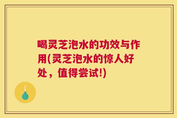 喝灵芝泡水的功效与作用(灵芝泡水的惊人好处，值得尝试!)
