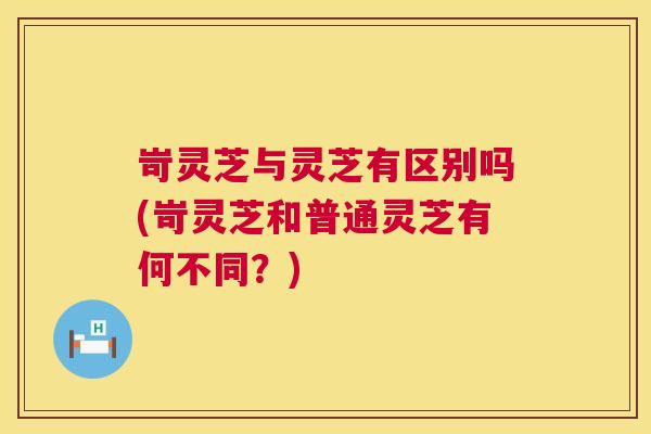 岢灵芝与灵芝有区别吗(岢灵芝和普通灵芝有何不同？)