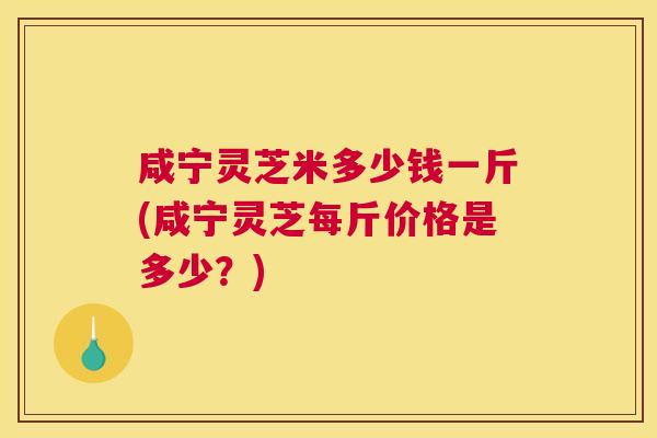 咸宁灵芝米多少钱一斤(咸宁灵芝每斤价格是多少？)