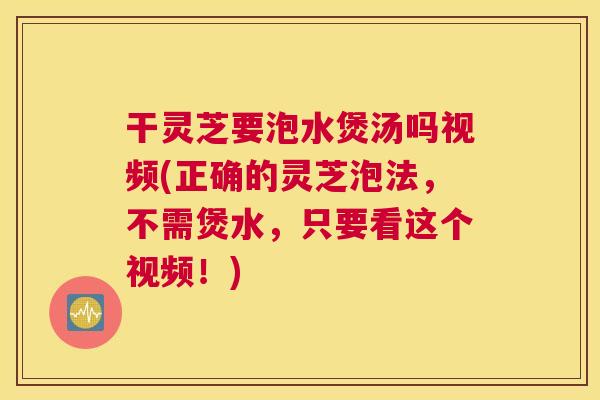 干灵芝要泡水煲汤吗视频(正确的灵芝泡法，不需煲水，只要看这个视频！)