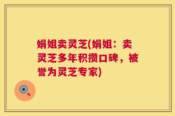娟姐卖灵芝(娟姐：卖灵芝多年积攒口碑，被誉为灵芝专家)