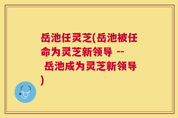 岳池任灵芝(岳池被任命为灵芝新领导 -- 岳池成为灵芝新领导)