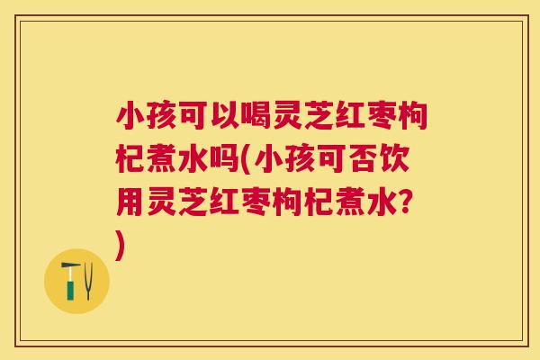 小孩可以喝灵芝红枣枸杞煮水吗(小孩可否饮用灵芝红枣枸杞煮水？)