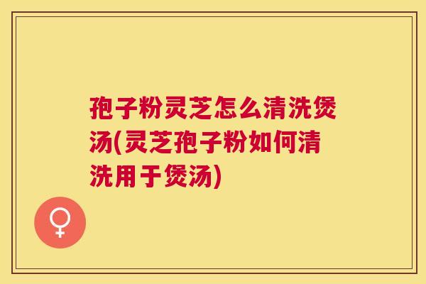 孢子粉灵芝怎么清洗煲汤(灵芝孢子粉如何清洗用于煲汤)