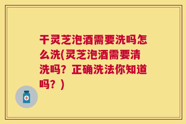 干灵芝泡酒需要洗吗怎么洗(灵芝泡酒需要清洗吗？正确洗法你知道吗？)