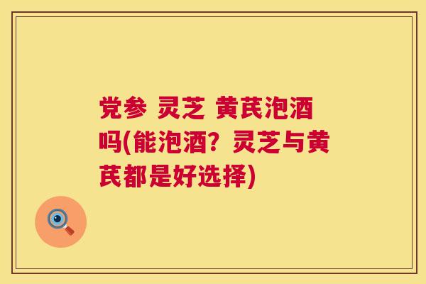 党参 灵芝 黄芪泡酒吗(能泡酒？灵芝与黄芪都是好选择)