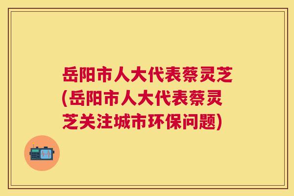 岳阳市人大代表蔡灵芝(岳阳市人大代表蔡灵芝关注城市环保问题)