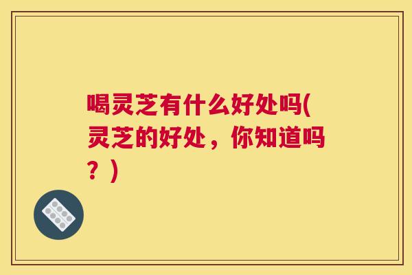 喝灵芝有什么好处吗(灵芝的好处，你知道吗？)