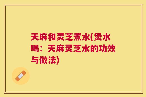 天麻和灵芝煮水(煲水喝：天麻灵芝水的功效与做法)