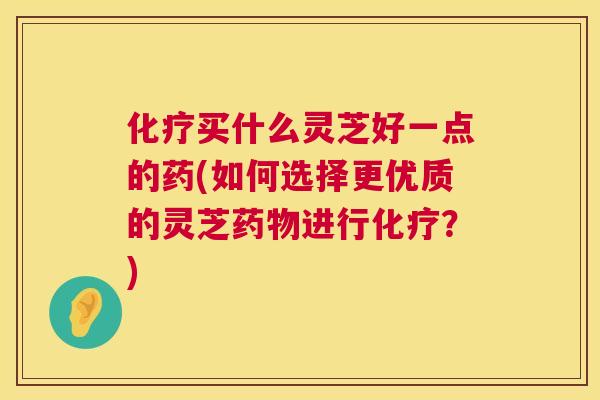 买什么灵芝好一点的药(如何选择更优质的灵芝进行？)