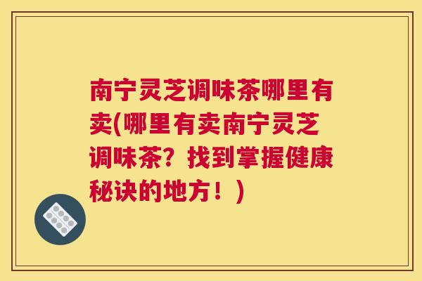 南宁灵芝调味茶哪里有卖(哪里有卖南宁灵芝调味茶？找到掌握健康秘诀的地方！)