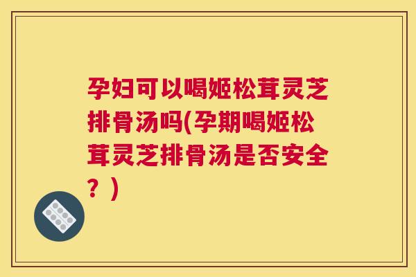 孕妇可以喝姬松茸灵芝排骨汤吗(孕期喝姬松茸灵芝排骨汤是否安全？)