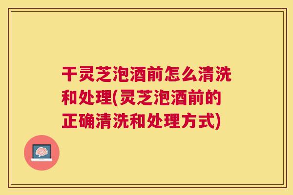 干灵芝泡酒前怎么清洗和处理(灵芝泡酒前的正确清洗和处理方式)