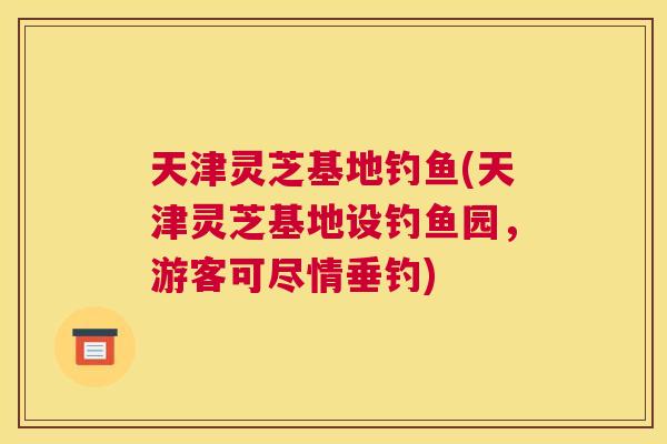 天津灵芝基地钓鱼(天津灵芝基地设钓鱼园，游客可尽情垂钓)