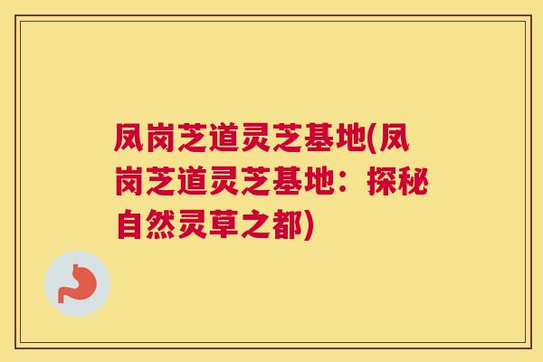 凤岗芝道灵芝基地(凤岗芝道灵芝基地：探秘自然灵草之都)