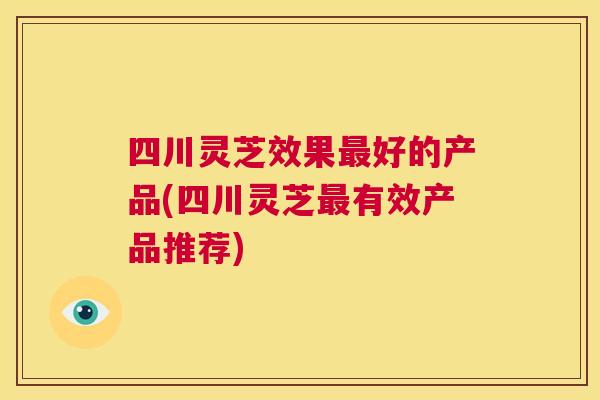 四川灵芝效果最好的产品(四川灵芝最有效产品推荐)