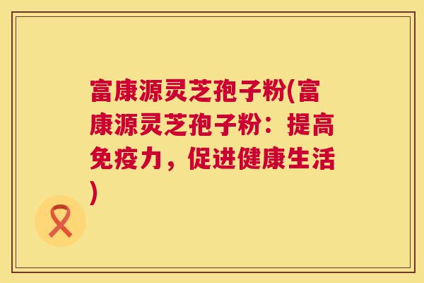 富康源灵芝孢子粉(富康源灵芝孢子粉：提高免疫力，促进健康生活)