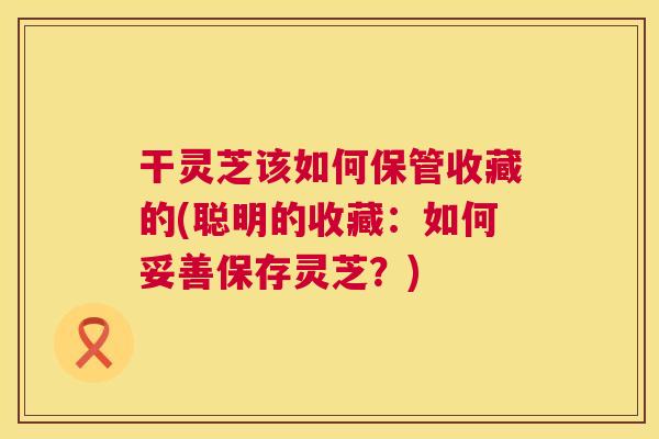 干灵芝该如何保管收藏的(聪明的收藏：如何妥善保存灵芝？)