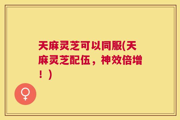 天麻灵芝可以同服(天麻灵芝配伍，神效倍增！)