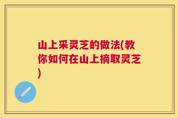 山上采灵芝的做法(教你如何在山上摘取灵芝)