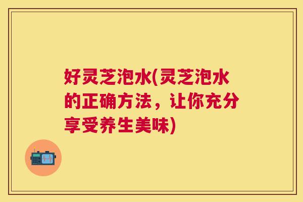 好灵芝泡水(灵芝泡水的正确方法，让你充分享受养生美味)