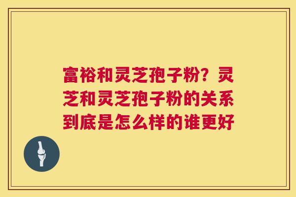 富裕和灵芝孢子粉？灵芝和灵芝孢子粉的关系到底是怎么样的谁更好