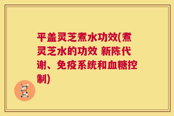平盖灵芝煮水功效(煮灵芝水的功效 、免疫系统和控制)