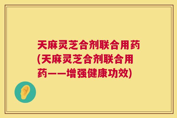 天麻灵芝合剂联合用药(天麻灵芝合剂联合用药——增强健康功效)