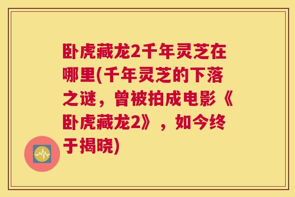 卧虎藏龙2千年灵芝在哪里(千年灵芝的下落之谜，曾被拍成电影《卧虎藏龙2》，如今终于揭晓)