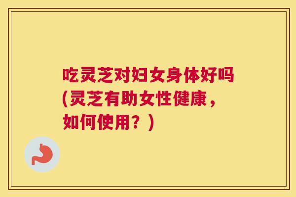 吃灵芝对妇女身体好吗(灵芝有助女性健康，如何使用？)