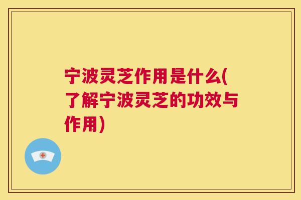宁波灵芝作用是什么(了解宁波灵芝的功效与作用)