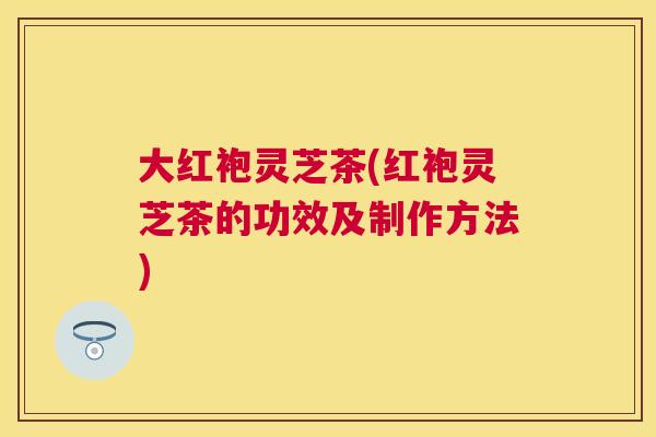大红袍灵芝茶(红袍灵芝茶的功效及制作方法)