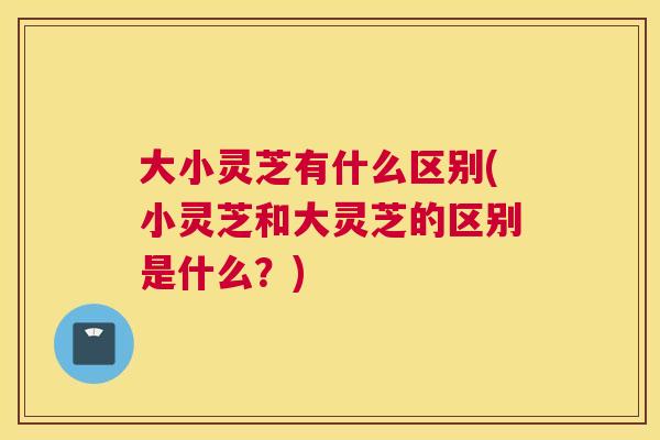 大小灵芝有什么区别(小灵芝和大灵芝的区别是什么？)
