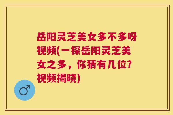 岳阳灵芝美女多不多呀视频(一探岳阳灵芝美女之多，你猜有几位？视频揭晓)