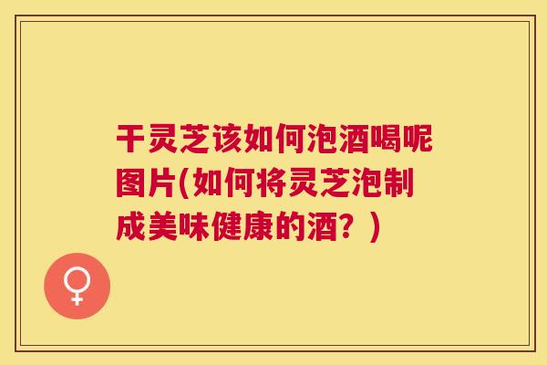干灵芝该如何泡酒喝呢图片(如何将灵芝泡制成美味健康的酒？)